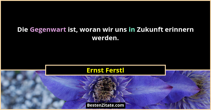Die Gegenwart ist, woran wir uns in Zukunft erinnern werden.... - Ernst Ferstl