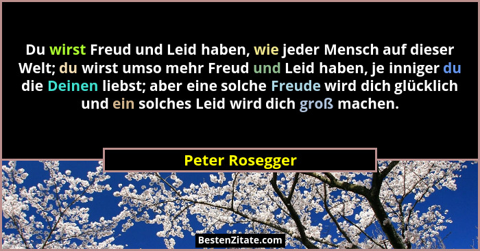Du wirst Freud und Leid haben, wie jeder Mensch auf dieser Welt; du wirst umso mehr Freud und Leid haben, je inniger du die Deinen li... - Peter Rosegger