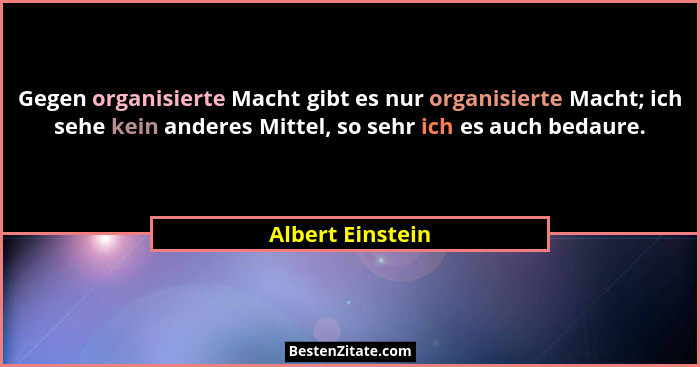 Gegen organisierte Macht gibt es nur organisierte Macht; ich sehe kein anderes Mittel, so sehr ich es auch bedaure.... - Albert Einstein