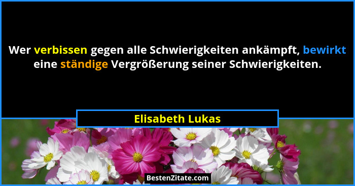 Wer verbissen gegen alle Schwierigkeiten ankämpft, bewirkt eine ständige Vergrößerung seiner Schwierigkeiten.... - Elisabeth Lukas