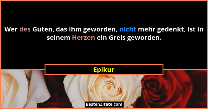 Wer des Guten, das ihm geworden, nicht mehr gedenkt, ist in seinem Herzen ein Greis geworden.... - Epikur