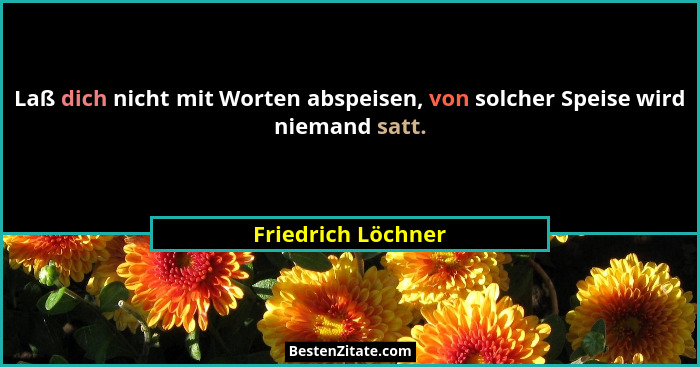 Laß dich nicht mit Worten abspeisen, von solcher Speise wird niemand satt.... - Friedrich Löchner
