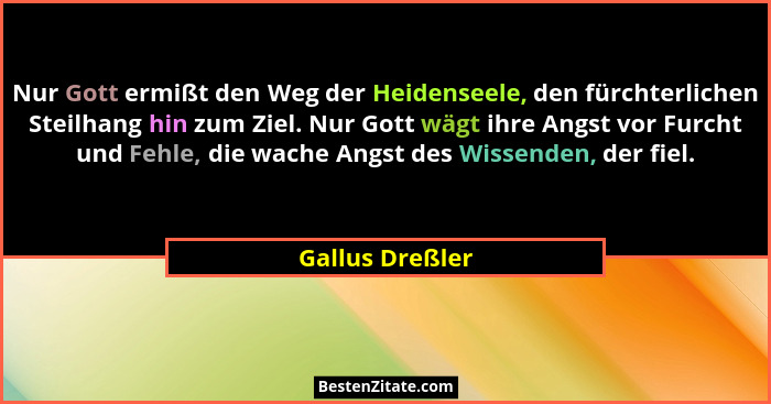 Nur Gott ermißt den Weg der Heidenseele, den fürchterlichen Steilhang hin zum Ziel. Nur Gott wägt ihre Angst vor Furcht und Fehle, di... - Gallus Dreßler
