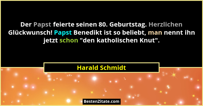 Der Papst feierte seinen 80. Geburtstag. Herzlichen Glückwunsch! Papst Benedikt ist so beliebt, man nennt ihn jetzt schon "den ka... - Harald Schmidt