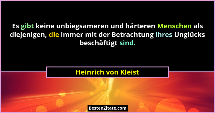 Es gibt keine unbiegsameren und härteren Menschen als diejenigen, die immer mit der Betrachtung ihres Unglücks beschäftigt sind.... - Heinrich von Kleist