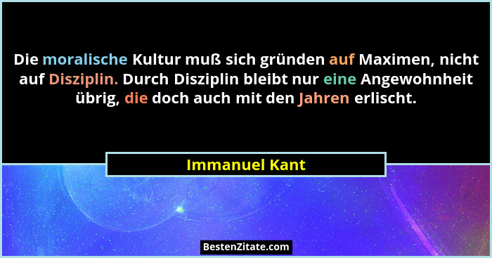 Die moralische Kultur muß sich gründen auf Maximen, nicht auf Disziplin. Durch Disziplin bleibt nur eine Angewohnheit übrig, die doch... - Immanuel Kant