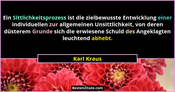 Ein Sittlichkeitsprozess ist die zielbewusste Entwicklung einer individuellen zur allgemeinen Unsittlichkeit, von deren düsterem Grunde s... - Karl Kraus