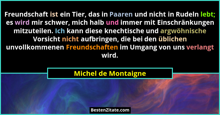 Freundschaft ist ein Tier, das in Paaren und nicht in Rudeln lebt; es wird mir schwer, mich halb und immer mit Einschränkungen m... - Michel de Montaigne