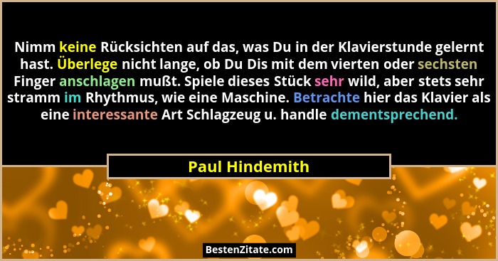 Nimm keine Rücksichten auf das, was Du in der Klavierstunde gelernt hast. Überlege nicht lange, ob Du Dis mit dem vierten oder sechst... - Paul Hindemith
