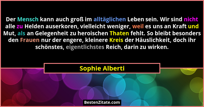 Der Mensch kann auch groß im alltäglichen Leben sein. Wir sind nicht alle zu Helden auserkoren, vielleicht weniger, weil es uns an Kr... - Sophie Alberti