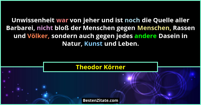 Unwissenheit war von jeher und ist noch die Quelle aller Barbarei, nicht bloß der Menschen gegen Menschen, Rassen und Völker, sondern... - Theodor Körner