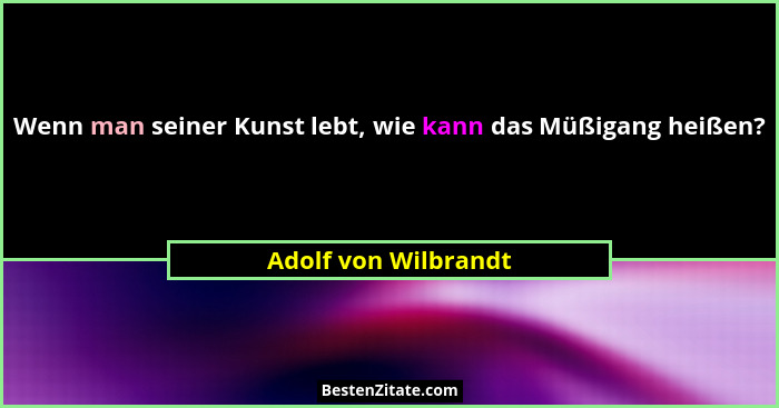 Wenn man seiner Kunst lebt, wie kann das Müßigang heißen?... - Adolf von Wilbrandt