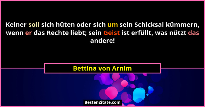 Keiner soll sich hüten oder sich um sein Schicksal kümmern, wenn er das Rechte liebt; sein Geist ist erfüllt, was nützt das andere... - Bettina von Arnim