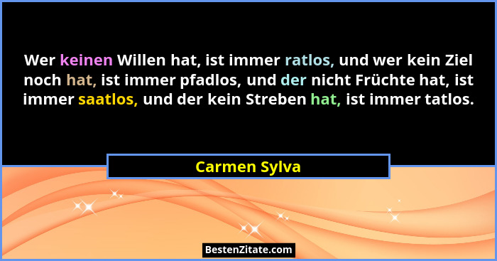 Wer keinen Willen hat, ist immer ratlos, und wer kein Ziel noch hat, ist immer pfadlos, und der nicht Früchte hat, ist immer saatlos, u... - Carmen Sylva