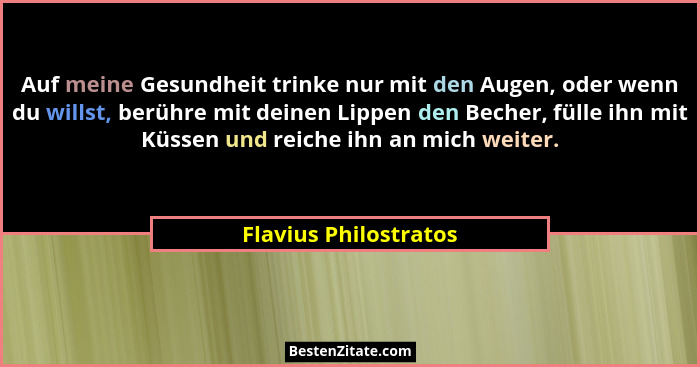 Auf meine Gesundheit trinke nur mit den Augen, oder wenn du willst, berühre mit deinen Lippen den Becher, fülle ihn mit Küssen... - Flavius Philostratos