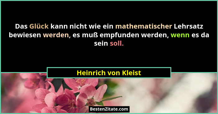 Das Glück kann nicht wie ein mathematischer Lehrsatz bewiesen werden, es muß empfunden werden, wenn es da sein soll.... - Heinrich von Kleist