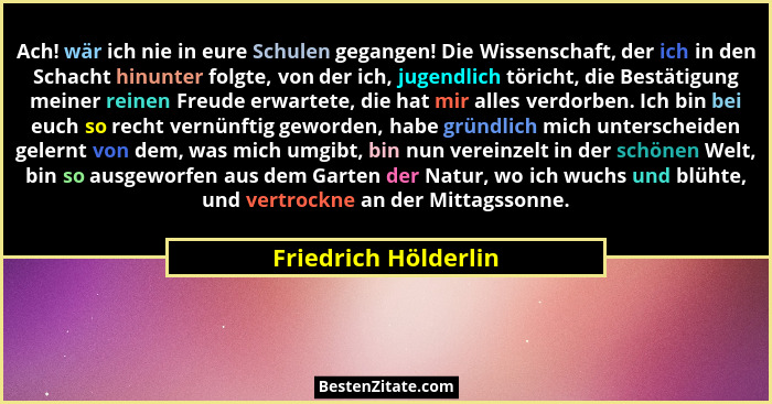 Ach! wär ich nie in eure Schulen gegangen! Die Wissenschaft, der ich in den Schacht hinunter folgte, von der ich, jugendlich tör... - Friedrich Hölderlin