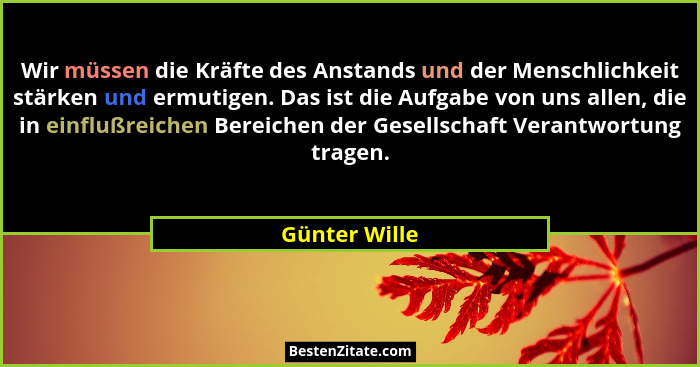 Wir müssen die Kräfte des Anstands und der Menschlichkeit stärken und ermutigen. Das ist die Aufgabe von uns allen, die in einflußreich... - Günter Wille