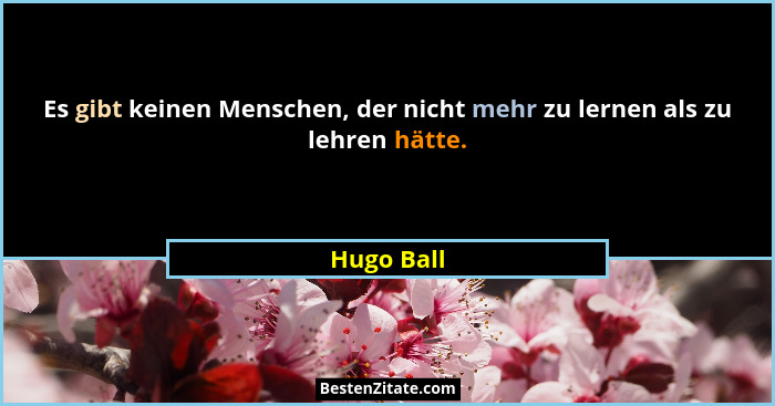 Es gibt keinen Menschen, der nicht mehr zu lernen als zu lehren hätte.... - Hugo Ball