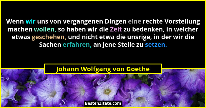 Wenn wir uns von vergangenen Dingen eine rechte Vorstellung machen wollen, so haben wir die Zeit zu bedenken, in welcher... - Johann Wolfgang von Goethe