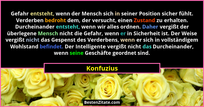 Gefahr entsteht, wenn der Mensch sich in seiner Position sicher fühlt. Verderben bedroht dem, der versucht, einen Zustand zu erhalten. Dur... - Konfuzius