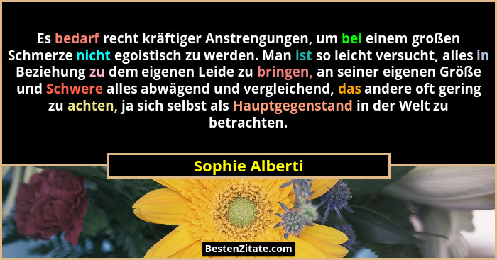 Es bedarf recht kräftiger Anstrengungen, um bei einem großen Schmerze nicht egoistisch zu werden. Man ist so leicht versucht, alles i... - Sophie Alberti