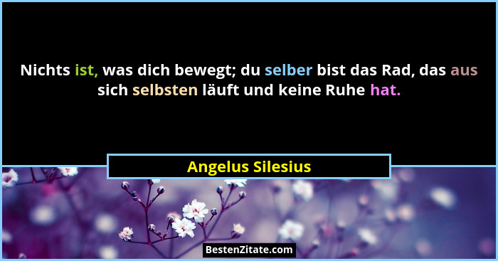 Nichts ist, was dich bewegt; du selber bist das Rad, das aus sich selbsten läuft und keine Ruhe hat.... - Angelus Silesius