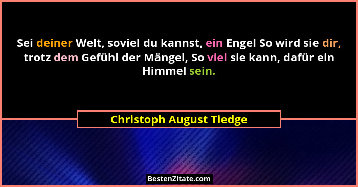 Sei deiner Welt, soviel du kannst, ein Engel So wird sie dir, trotz dem Gefühl der Mängel, So viel sie kann, dafür ein Himme... - Christoph August Tiedge