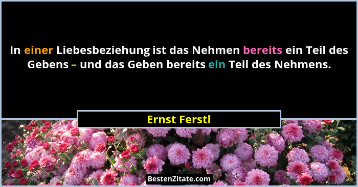 In einer Liebesbeziehung ist das Nehmen bereits ein Teil des Gebens – und das Geben bereits ein Teil des Nehmens.... - Ernst Ferstl