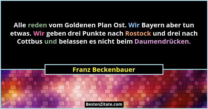 Alle reden vom Goldenen Plan Ost. Wir Bayern aber tun etwas. Wir geben drei Punkte nach Rostock und drei nach Cottbus und belassen... - Franz Beckenbauer
