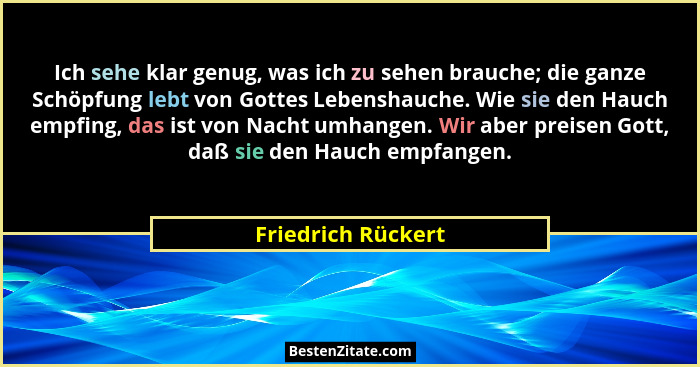 Ich sehe klar genug, was ich zu sehen brauche; die ganze Schöpfung lebt von Gottes Lebenshauche. Wie sie den Hauch empfing, das is... - Friedrich Rückert