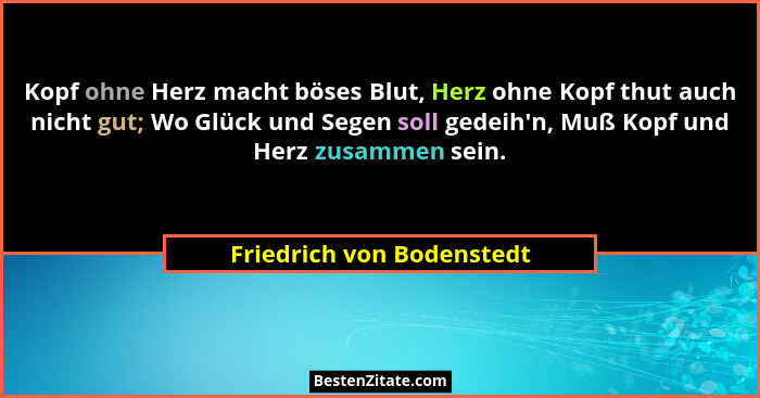 Kopf ohne Herz macht böses Blut, Herz ohne Kopf thut auch nicht gut; Wo Glück und Segen soll gedeih'n, Muß Kopf und Her... - Friedrich von Bodenstedt