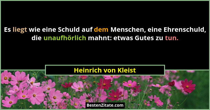 Es liegt wie eine Schuld auf dem Menschen, eine Ehrenschuld, die unaufhörlich mahnt: etwas Gutes zu tun.... - Heinrich von Kleist