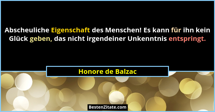 Abscheuliche Eigenschaft des Menschen! Es kann für ihn kein Glück geben, das nicht irgendeiner Unkenntnis entspringt.... - Honore de Balzac