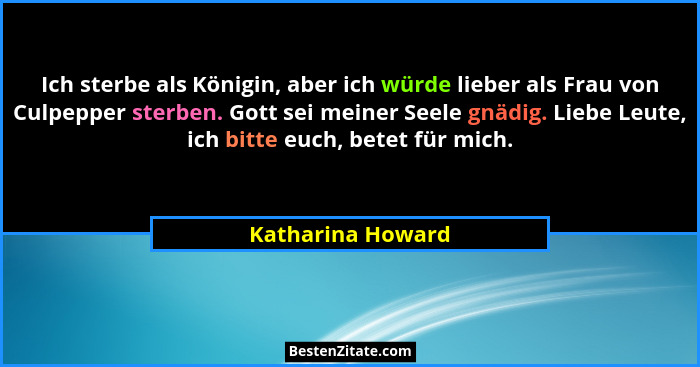 Ich sterbe als Königin, aber ich würde lieber als Frau von Culpepper sterben. Gott sei meiner Seele gnädig. Liebe Leute, ich bitte... - Katharina Howard