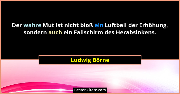 Der wahre Mut ist nicht bloß ein Luftball der Erhöhung, sondern auch ein Fallschirm des Herabsinkens.... - Ludwig Börne