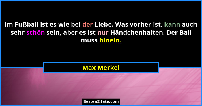 Im Fußball ist es wie bei der Liebe. Was vorher ist, kann auch sehr schön sein, aber es ist nur Händchenhalten. Der Ball muss hinein.... - Max Merkel
