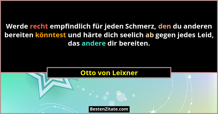 Werde recht empfindlich für jeden Schmerz, den du anderen bereiten könntest und härte dich seelich ab gegen jedes Leid, das andere... - Otto von Leixner