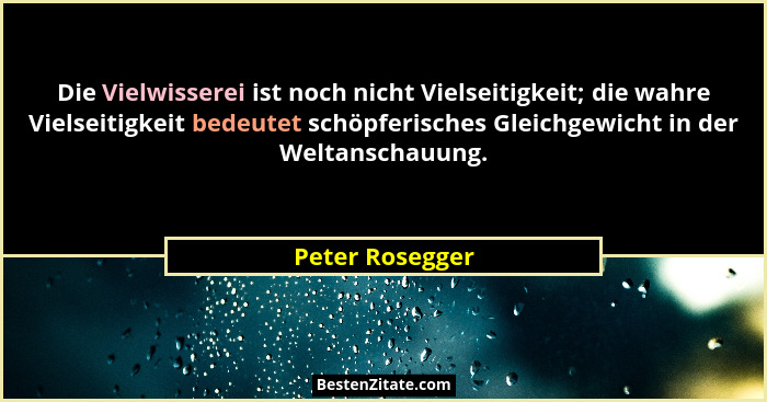 Die Vielwisserei ist noch nicht Vielseitigkeit; die wahre Vielseitigkeit bedeutet schöpferisches Gleichgewicht in der Weltanschauung.... - Peter Rosegger