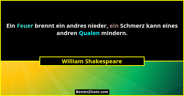 Ein Feuer brennt ein andres nieder, ein Schmerz kann eines andren Qualen mindern.... - William Shakespeare