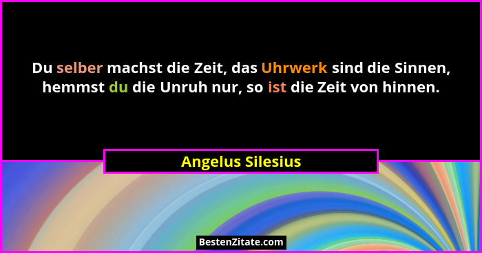 Du selber machst die Zeit, das Uhrwerk sind die Sinnen, hemmst du die Unruh nur, so ist die Zeit von hinnen.... - Angelus Silesius