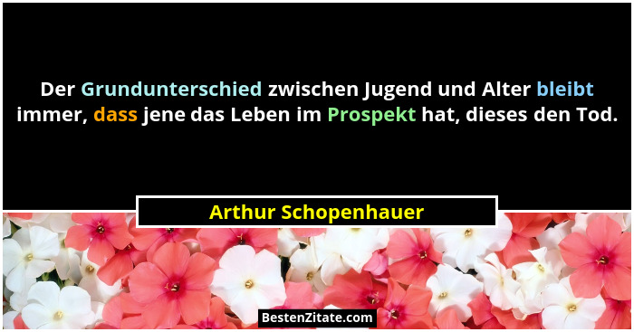 Der Grundunterschied zwischen Jugend und Alter bleibt immer, dass jene das Leben im Prospekt hat, dieses den Tod.... - Arthur Schopenhauer