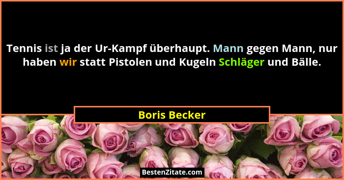 Tennis ist ja der Ur-Kampf überhaupt. Mann gegen Mann, nur haben wir statt Pistolen und Kugeln Schläger und Bälle.... - Boris Becker