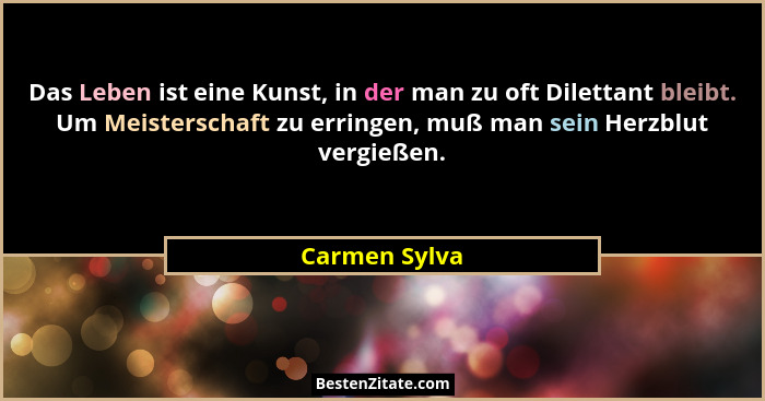 Das Leben ist eine Kunst, in der man zu oft Dilettant bleibt. Um Meisterschaft zu erringen, muß man sein Herzblut vergießen.... - Carmen Sylva