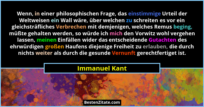 Wenn, in einer philosophischen Frage, das einstimmige Urteil der Weltweisen ein Wall wäre, über welchen zu schreiten es vor ein gleich... - Immanuel Kant