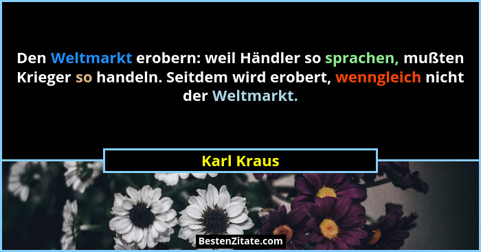 Den Weltmarkt erobern: weil Händler so sprachen, mußten Krieger so handeln. Seitdem wird erobert, wenngleich nicht der Weltmarkt.... - Karl Kraus
