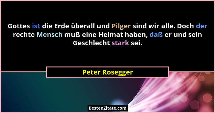 Gottes ist die Erde überall und Pilger sind wir alle. Doch der rechte Mensch muß eine Heimat haben, daß er und sein Geschlecht stark... - Peter Rosegger