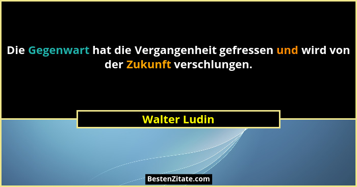 Die Gegenwart hat die Vergangenheit gefressen und wird von der Zukunft verschlungen.... - Walter Ludin
