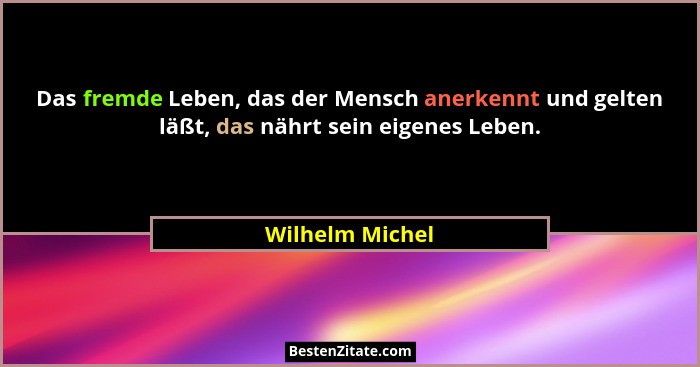 Das fremde Leben, das der Mensch anerkennt und gelten läßt, das nährt sein eigenes Leben.... - Wilhelm Michel