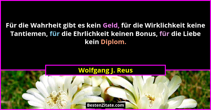 Für die Wahrheit gibt es kein Geld, für die Wirklichkeit keine Tantiemen, für die Ehrlichkeit keinen Bonus, für die Liebe kein Dipl... - Wolfgang J. Reus
